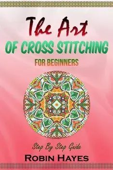 The Art of Cross Stitching for Beginners: Step By Step Guide, Paperback/Robin Hayes