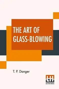The Art Of Glass-Blowing: Or Plain Instructions For Making The Chemical And Philosophical Instruments Which Are Formed Of Glass, Paperback/T. P. Danger