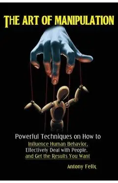 The Art of Manipulation: Powerful Techniques on How to Influence Human Behavior, Effectively Deal with People, and Get the Results You Want - Felix Antony