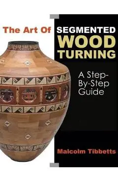 The Art of Segmented Wood Turning: A Step-By-Step Guide - Malcolm Tibbetts