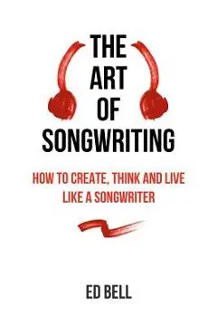 The Art of Songwriting: How to Create, Think and Live Like a Songwriter - Ed Bell