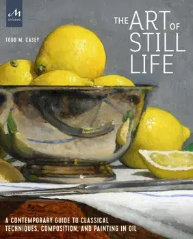 The Art of Still Life: A Contemporary Guide to Classical Techniques, Composition, and Painting in Oil, Hardcover/Todd M. Casey