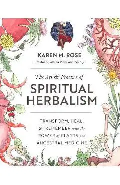 The Art & Practice of Spiritual Herbalism: Transform, Heal, and Remember with the Power of Plants and Ancestral Medicine - Karen Rose