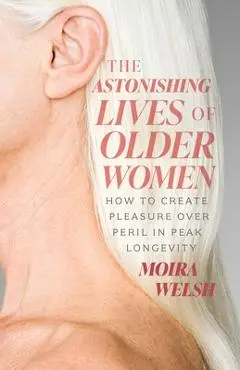 The Astonishing Lives of Older Women: How to Create Pleasure Over Peril in Peak Longevity - Moira Welsh