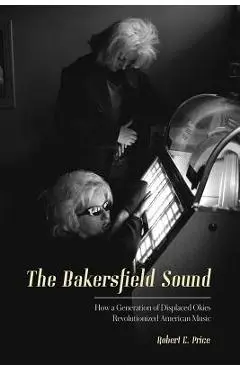 The Bakersfield Sound: How a Generation of Displaced Okies Revolutionized American Music - Robert E. Price