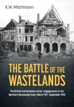 The Battle for the Wastelands. The British and Dominion Corps' Engagements in the Northern Devastated Zone: March 1917 - September 1918, Hardback/K W Mitchinson