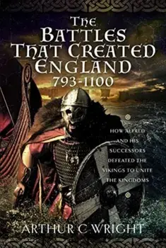 The Battles That Created England 793-1100. How Alfred and his Successors Defeated the Vikings to Unite the Kingdoms, Hardback/Arthur C Wright
