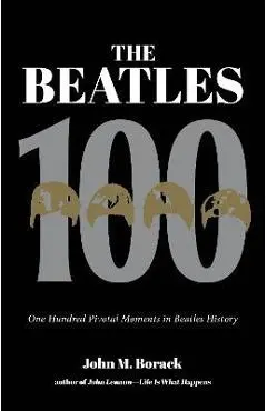 The Beatles 100: One Hundred Pivotal Moments in Beatles History - John M. Borack