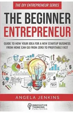 The Beginner Entrepreneur: Guide to How Your Idea for a New Startup Business From Home Can Go from Zero to Profitable FAST - Angela Jenkins