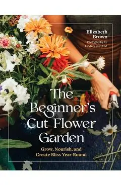 The Beginner's Cut Flower Garden: Grow, Nourish, and Create Bliss Year-Round - Elizabeth Brown