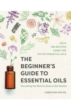 The Beginner's Guide to Essential Oils: Everything You Need to Know to Get Started - Christina Anthis