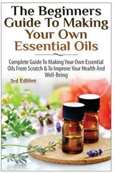 The Beginners Guide to Making Your Own Essential Oils: Complete Guide to Making Your Own Essential Oils from Scratch & to Improve Your Health and Well, Paperback/Lindsey P