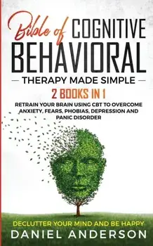 The Bible of Cognitive Behavioral Therapy Made Simple: 2 books in 1: Retrain Your Brain Using CBT to Overcome Anxiety, Fears, Phobias, Depression and/Daniel Anderson