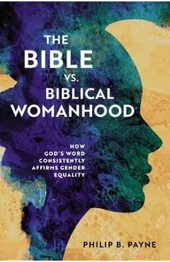 The Bible vs. Biblical Womanhood: How God's Word Consistently Affirms Gender Equality - Philip Barton Payne