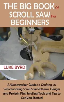 The Big Book of Scroll Saw for Beginners: A Woodworker Guide to Crafting 20 Woodworking Scroll Saw Patterns, Designs and Projects Plus Scrolling Tools/Luke Byrd