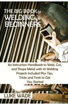 The Big Book of Welding for Beginners: An Instruction Handbook to Weld, Cut, and Shape Metal with 10 Welding Projects Included Plus Tips, Tricks and T - Luke Wade