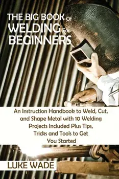 The Big Book of Welding for Beginners: An Instruction Handbook to Weld, Cut, and Shape Metal with 10 Welding Projects Included Plus Tips, Tricks and T/Luke Wade