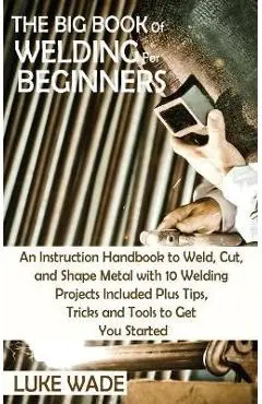 The Big Book of Welding for Beginners: An Instruction Handbook to Weld, Cut, and Shape Metal with 10 Welding Projects Included Plus Tips, Tricks and T - Luke Wade