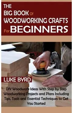 The Big Book of Woodworking Crafts for Beginners: DIY Woodwork Ideas With Step by Step Woodworking Projects and Plans Including Tips, Tools and Essent - Luke Byrd