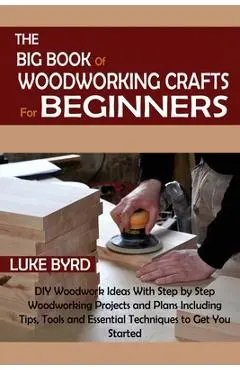 The Big Book of Woodworking Crafts for Beginners: DIY Woodwork Ideas With Step by Step Woodworking Projects and Plans Including Tips, Tools and Essent - Luke Byrd