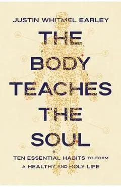 The Body Teaches the Soul: Ten Essential Habits to Form a Healthy and Holy Life - Justin Whitmel Earley