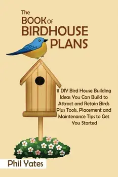 The Book of Birdhouse Plans: 11 DIY Bird House Building Ideas You Can Build to Attract and Retain Birds Plus Tools, Placement and Maintenance Tips/Phil Yates