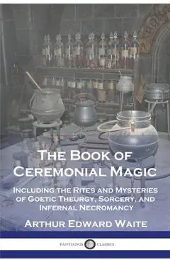 The Book of Ceremonial Magic: Including the Rites and Mysteries of Goetic Theurgy, Sorcery, and Infernal Necromancy - Arthur Edward Waite