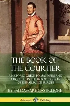 The Book of the Courtier: A Historic Guide to Manners and Etiquette in the Royal Courts of Renaissance Europe, Paperback/Baldassare Castiglione