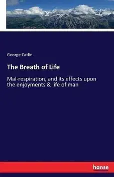 The Breath of Life: Mal-respiration, and its effects upon the enjoyments & life of man, Paperback/George Catlin