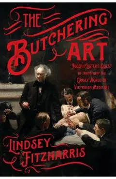 The Butchering Art: Joseph Lister's Quest to Transform the Grisly World of Victorian Medicine - Lindsey Fitzharris