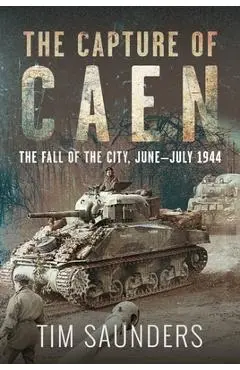The Capture of Caen: The Fall of the City, June-July 1944 - Tim Saunders