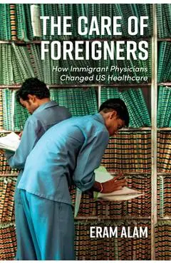 The Care of Foreigners: How Immigrant Physicians Changed Us Healthcare - Eram Alam
