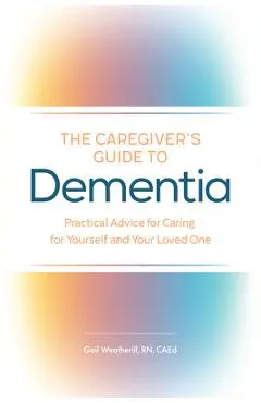 The Caregiver's Guide to Dementia: Practical Advice for Caring for Yourself and Your Loved One - Gail Weatherill
