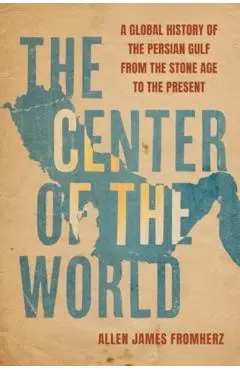 The Center of the World: A Global History of the Persian Gulf from the Stone Age to the Present - Allen James Fromherz