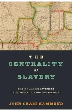 The Centrality of Slavery: Empire and Enslavement in Colonial Illinois and Missouri - John Craig Hammond