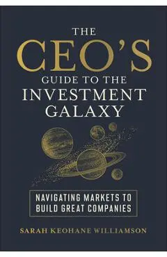 The Ceo's Guide to the Investment Galaxy: Navigating Markets to Build Great Companies - Sarah Keohane Williamson
