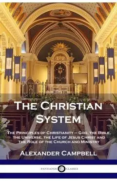The Christian System: The Principles of Christianity - God, the Bible, the Universe, the Life of Jesus Christ and the Role of the Church and - Alexander Campbell