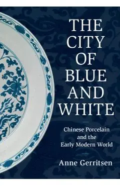 The City of Blue and White: Chinese Porcelain and the Early Modern World - Anne Gerritsen