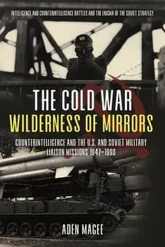 The Cold War Wilderness of Mirrors: Counterintelligence and the U.S. and Soviet Military Liaison Missions 1947-1990/Aden Magee