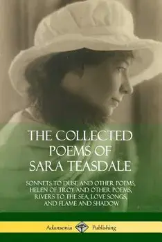 The Collected Poems of Sara Teasdale: Sonnets to Duse and Other Poems, Helen of Troy and Other Poems, Rivers to the Sea, Love Songs, and Flame and Sha/Sara Teasdale
