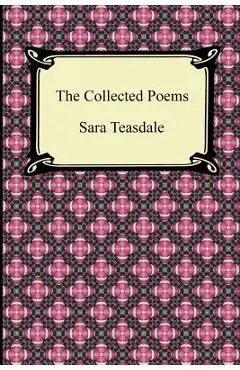 The Collected Poems of Sara Teasdale (Sonnets to Duse and Other Poems, Helen of Troy and Other Poems, Rivers to the Sea, Love Songs, and Flame and Sha - Sara Teasdale