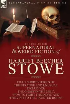 The Collected Supernatural and Weird Fiction of Harriet Beecher Stowe: Eight Short Stories of the Strange and Unusual Including 'The Ghost in the Mill/Harriet Beecher Stowe