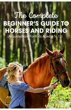 The Complete Beginner's Guide To Horses And Riding A Guide Book For Kids Aged 8 To 12: Essential Handbook For Horse - Mellissa Englade