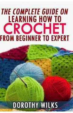 The Complete Guide on Learning How to Crochet from Beginner to Expert - Dorothy Wilks
