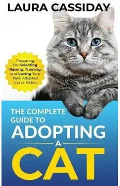 The Complete Guide to Adopting a Cat: Preparing for, Selecting, Raising, Training, and Loving Your New Adopted Cat or Kitten - Laura Cassiday