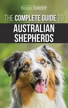 The Complete Guide to Australian Shepherds: Learn Everything You Need to Know About Raising, Training, and Successfully Living with Your New Aussie/Kirsten Tardiff