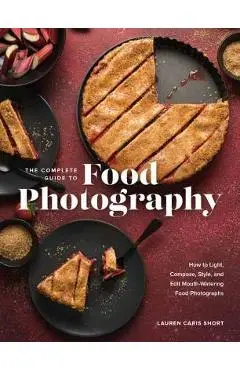 The Complete Guide to Food Photography: How to Light, Compose, Style, and Edit Mouth-Watering Food Photographs - Lauren Caris Short