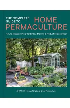 The Complete Guide to Home Permaculture: How to Transform Your Yard Into a Thriving and Productive Ecosystem - Brandy Hall