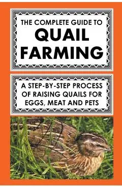 The Complete Guide To Quail Farming: A Step-By-Step Process Of Raising Quails For Eggs, Meat, And Pets - Frank Albert