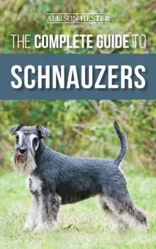 The Complete Guide to Schnauzers: Miniature, Standard, or Giant - Learn Everything You Need to Know to Raise a Healthy and Happy Schnauzer/Allison Hester